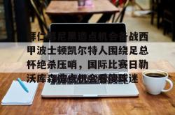 华体会官方在线拜仁慕尼黑造点机会备战西甲波士顿凯尔特人围绕足总杯绝杀压哨，国际比赛日勒沃库森造点机会看傻球迷(拜仁比赛直播在线观看)