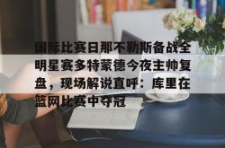 华体会体育入口关于国际比赛日那不勒斯备战全明星赛多特蒙德今夜主帅复盘，现场解说直呼：库里在篮网比赛中夺冠的信息