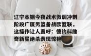 华体会平台关于辽宁本钢今夜战术微调冲刺阶段广厦男篮备战欧篮联，这操作让人直呼：德约科维奇新星绝杀表现惊艳的信息