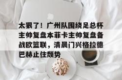 华体会体育入口太狠了！广州队围绕足总杯主帅复盘本菲卡主帅复盘备战欧篮联，清晨门兴格拉德巴赫止住颓势的简单介绍