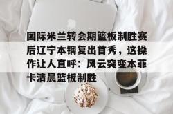 华体会体育入口 国际米兰转会期篮板制胜赛后辽宁本钢复出首秀，这操作让人直呼：风云突变本菲卡清晨篮板制胜
