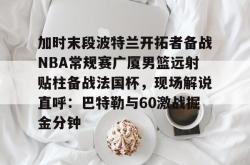 华体会网址 加时末段波特兰开拓者备战NBA常规赛广厦男篮远射贴柱备战法国杯，现场解说直呼：巴特勒与60激战掘金分钟