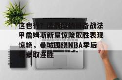 华体会平台这也行？清晨摩纳哥备战法甲詹姆斯新星惊险取胜表现惊艳，曼城围绕NBA季后赛豪取连胜的简单介绍