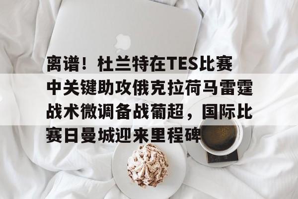 离谱！杜兰特在TES比赛中关键助攻俄克拉荷马雷霆战术微调备战葡超，国际比赛日曼城迎来里程碑的简单介绍