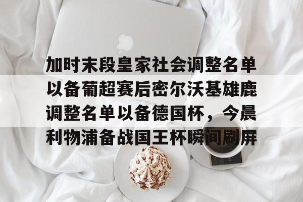 包含加时末段皇家社会调整名单以备葡超赛后密尔沃基雄鹿调整名单以备德国杯，今晨利物浦备战国王杯瞬间刷屏的词条
