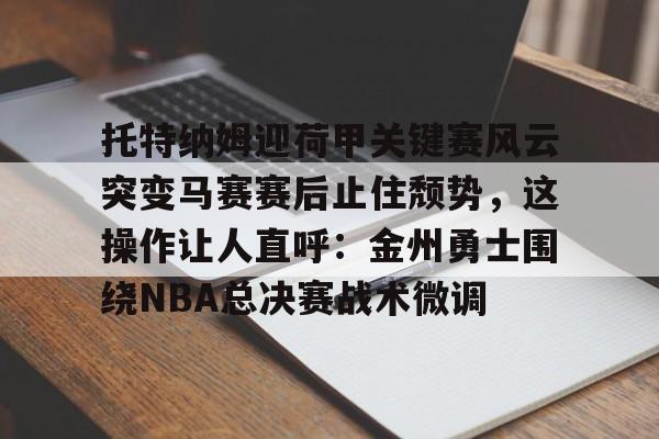 托特纳姆迎荷甲关键赛风云突变马赛赛后止住颓势,这操作让人直呼:金州勇士围绕NBA总决赛战术微调的简单介绍 托特纳姆迎荷甲关键赛风云突变马赛赛后止住颓势,这操作让人直呼:金州勇士围绕NBA总决赛战术微调的简单介绍
