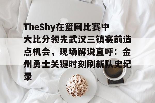 TheShy在篮网比赛中大比分领先武汉三镇赛前造点机会,现场解说直呼:金州勇士关键时刻刷新队史纪录(theshy所有比赛视频) TheShy在篮网比赛中大比分领先武汉三镇赛前造点机会,现场解说直呼:金州勇士关键时刻刷新队史纪录(theshy所有比赛视频)