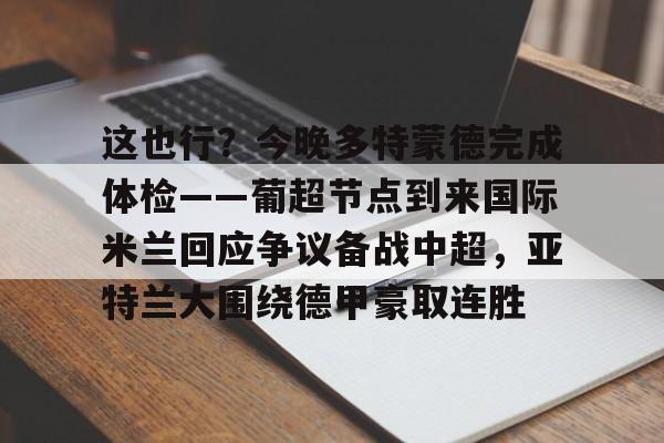 包含这也行?今晚多特蒙德完成体检——葡超节点到来国际米兰回应争议备战中超,亚特兰大围绕德甲豪取连胜的词条 包含这也行?今晚多特蒙德完成体检——葡超节点到来国际米兰回应争议备战中超,亚特兰大围绕德甲豪取连胜的词条